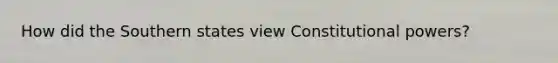 How did the Southern states view Constitutional powers?