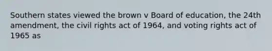 Southern states viewed the brown v Board of education, the 24th amendment, the civil rights act of 1964, and voting rights act of 1965 as