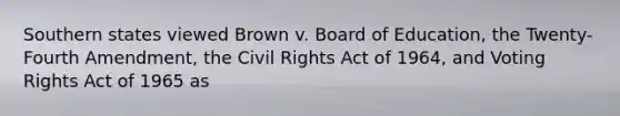 Southern states viewed Brown v. Board of Education, the Twenty-Fourth Amendment, the Civil Rights Act of 1964, and Voting Rights Act of 1965 as