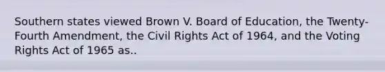 Southern states viewed Brown V. Board of Education, the Twenty-Fourth Amendment, the Civil Rights Act of 1964, and the Voting Rights Act of 1965 as..