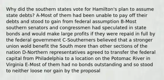 Why did the southern states vote for Hamilton's plan to assume state debts? A-Most of them had been unable to pay off their debts and stood to gain from federal assumption B-Most southern senators and congressmen had speculated in state bonds and would make large profits if they were repaid in full by the federal government C-Southerners believed that a stronger union wold benefit the South more than other sections of the nation D-Northern representatives agreed to transfer the federal capital from Philadelphia to a location on the Potomac River in Virginia E-Most of them had no bonds outstanding and so stood to neither loose nor gain by the proposal