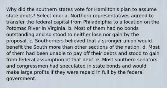 Why did the southern states vote for Hamilton's plan to assume state debts? Select one: a. Northern representatives agreed to transfer the federal capital from Philadelphia to a location on the Potomac River in Virginia. b. Most of them had no bonds outstanding and so stood to neither lose nor gain by the proposal. c. Southerners believed that a stronger union would benefit the South more than other sections of the nation. d. Most of them had been unable to pay off their debts and stood to gain from federal assumption of that debt. e. Most southern senators and congressmen had speculated in state bonds and would make large profits if they were repaid in full by the federal government.