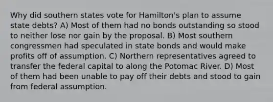 Why did southern states vote for Hamilton's plan to assume state debts? A) Most of them had no bonds outstanding so stood to neither lose nor gain by the proposal. B) Most southern congressmen had speculated in state bonds and would make profits off of assumption. C) Northern representatives agreed to transfer the federal capital to along the Potomac River. D) Most of them had been unable to pay off their debts and stood to gain from federal assumption.