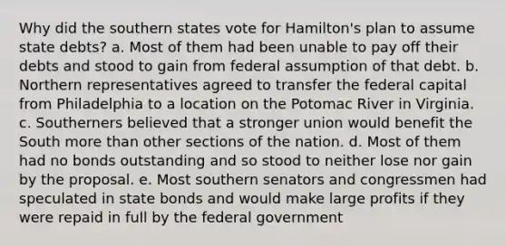 Why did the southern states vote for Hamilton's plan to assume state debts? a. Most of them had been unable to pay off their debts and stood to gain from federal assumption of that debt. b. Northern representatives agreed to transfer the federal capital from Philadelphia to a location on the Potomac River in Virginia. c. Southerners believed that a stronger union would benefit the South <a href='https://www.questionai.com/knowledge/keWHlEPx42-more-than' class='anchor-knowledge'>more than</a> other sections of the nation. d. Most of them had no bonds outstanding and so stood to neither lose nor gain by the proposal. e. Most southern senators and congressmen had speculated in state bonds and would make large profits if they were repaid in full by the federal government