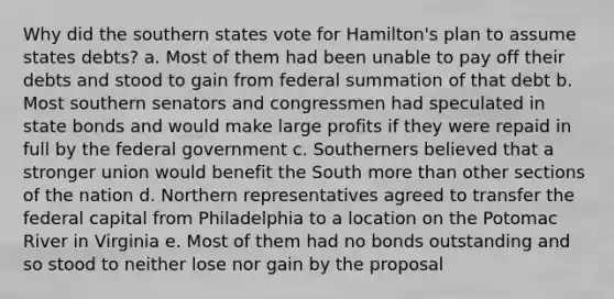 Why did the southern states vote for Hamilton's plan to assume states debts? a. Most of them had been unable to pay off their debts and stood to gain from federal summation of that debt b. Most southern senators and congressmen had speculated in state bonds and would make large profits if they were repaid in full by the federal government c. Southerners believed that a stronger union would benefit the South more than other sections of the nation d. Northern representatives agreed to transfer the federal capital from Philadelphia to a location on the Potomac River in Virginia e. Most of them had no bonds outstanding and so stood to neither lose nor gain by the proposal