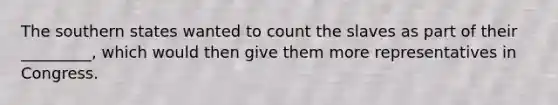 The southern states wanted to count the slaves as part of their _________, which would then give them more representatives in Congress.
