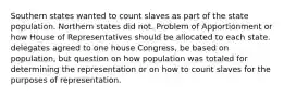 Southern states wanted to count slaves as part of the state population. Northern states did not. Problem of Apportionment or how House of Representatives should be allocated to each state. delegates agreed to one house Congress, be based on population, but question on how population was totaled for determining the representation or on how to count slaves for the purposes of representation.