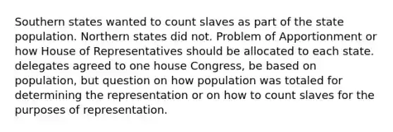 Southern states wanted to count slaves as part of the state population. Northern states did not. Problem of Apportionment or how House of Representatives should be allocated to each state. delegates agreed to one house Congress, be based on population, but question on how population was totaled for determining the representation or on how to count slaves for the purposes of representation.