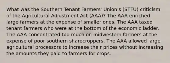 What was the Southern Tenant Farmers' Union's (STFU) criticism of the Agricultural Adjustment Act (AAA)? The AAA enriched large farmers at the expense of smaller ones. The AAA taxed tenant farmers who were at the bottom of the economic ladder. The AAA concentrated too much on midwestern farmers at the expense of poor southern sharecroppers. The AAA allowed large agricultural processors to increase their prices without increasing the amounts they paid to farmers for crops.