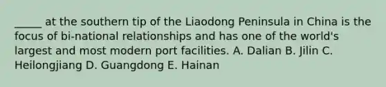 _____ at the southern tip of the Liaodong Peninsula in China is the focus of bi-national relationships and has one of the world's largest and most modern port facilities. A. Dalian B. Jilin C. Heilongjiang D. Guangdong E. Hainan