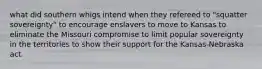 what did southern whigs intend when they refereed to "squatter sovereignty" to encourage enslavers to move to Kansas to eliminate the Missouri compromise to limit popular sovereignty in the territories to show their support for the Kansas-Nebraska act