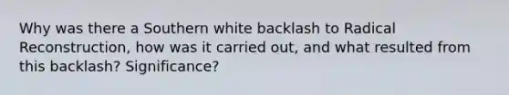 Why was there a Southern white backlash to Radical Reconstruction, how was it carried out, and what resulted from this backlash? Significance?