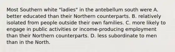 Most Southern white "ladies" in the antebellum south were A. better educated than their Northern counterparts. B. relatively isolated from people outside their own families. C. more likely to engage in public activities or income-producing employment than their Northern counterparts. D. less subordinate to men than in the North.