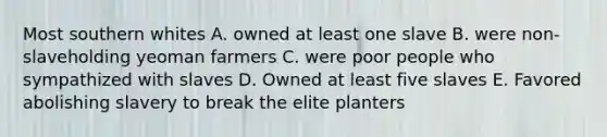 Most southern whites A. owned at least one slave B. were non-slaveholding yeoman farmers C. were poor people who sympathized with slaves D. Owned at least five slaves E. Favored abolishing slavery to break the elite planters