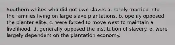 Southern whites who did not own slaves a. rarely married into the families living on large slave plantations. b. openly opposed the planter elite. c. were forced to move west to maintain a livelihood. d. generally opposed the institution of slavery. e. were largely dependent on the plantation economy.