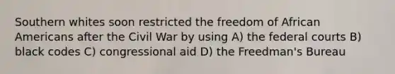 Southern whites soon restricted the freedom of African Americans after the Civil War by using A) the federal courts B) black codes C) congressional aid D) the Freedman's Bureau