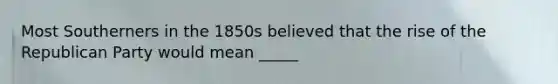 Most Southerners in the 1850s believed that the rise of the Republican Party would mean _____