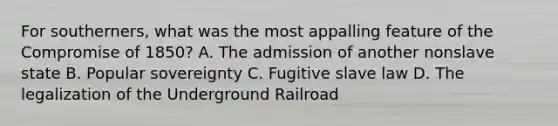 For southerners, what was the most appalling feature of the Compromise of 1850? A. The admission of another nonslave state B. Popular sovereignty C. Fugitive slave law D. The legalization of the Underground Railroad