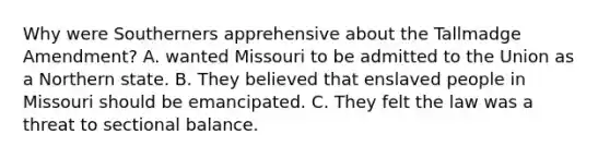 Why were Southerners apprehensive about the Tallmadge Amendment? A. wanted Missouri to be admitted to the Union as a Northern state. B. They believed that enslaved people in Missouri should be emancipated. C. They felt the law was a threat to sectional balance.