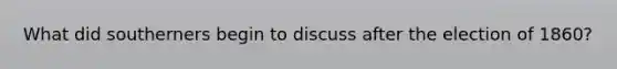 What did southerners begin to discuss after the election of 1860?