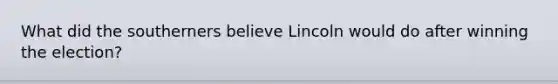 What did the southerners believe Lincoln would do after winning the election?