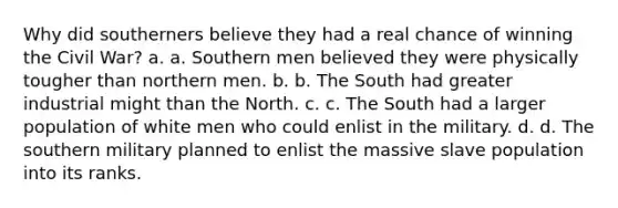 Why did southerners believe they had a real chance of winning the Civil War? a. a. Southern men believed they were physically tougher than northern men. b. b. The South had greater industrial might than the North. c. c. The South had a larger population of white men who could enlist in the military. d. d. The southern military planned to enlist the massive slave population into its ranks.