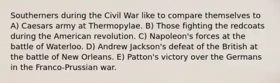 Southerners during the Civil War like to compare themselves to A) Caesars army at Thermopylae. B) Those fighting the redcoats during the American revolution. C) Napoleon's forces at the battle of Waterloo. D) Andrew Jackson's defeat of the British at the battle of New Orleans. E) Patton's victory over the Germans in the Franco-Prussian war.