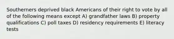 Southerners deprived black Americans of their right to vote by all of the following means except A) grandfather laws B) property qualifications C) poll taxes D) residency requirements E) literacy tests