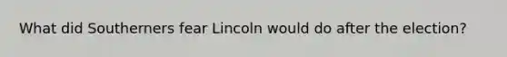 What did Southerners fear Lincoln would do after the election?