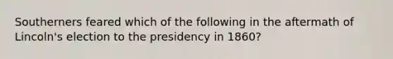 Southerners feared which of the following in the aftermath of Lincoln's election to the presidency in 1860?