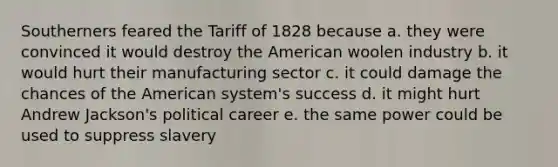 Southerners feared the Tariff of 1828 because a. they were convinced it would destroy the American woolen industry b. it would hurt their manufacturing sector c. it could damage the chances of the American system's success d. it might hurt Andrew Jackson's political career e. the same power could be used to suppress slavery