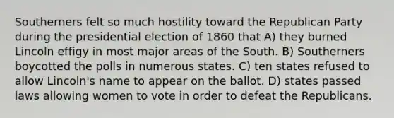 Southerners felt so much hostility toward the Republican Party during the presidential election of 1860 that A) they burned Lincoln effigy in most major areas of the South. B) Southerners boycotted the polls in numerous states. C) ten states refused to allow Lincoln's name to appear on the ballot. D) states passed laws allowing women to vote in order to defeat the Republicans.