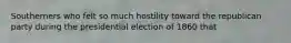 Southerners who felt so much hostility toward the republican party during the presidential election of 1860 that