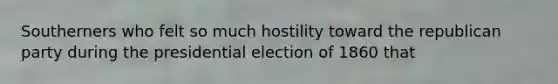 Southerners who felt so much hostility toward the republican party during the presidential election of 1860 that