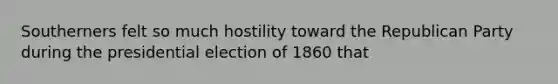 Southerners felt so much hostility toward the Republican Party during the presidential election of 1860 that