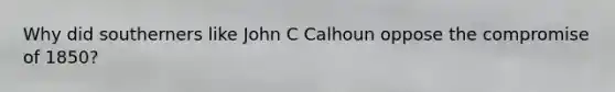 Why did southerners like John C Calhoun oppose the compromise of 1850?