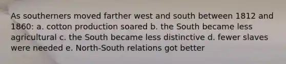 As southerners moved farther west and south between 1812 and 1860: a. cotton production soared b. the South became less agricultural c. the South became less distinctive d. fewer slaves were needed e. North-South relations got better