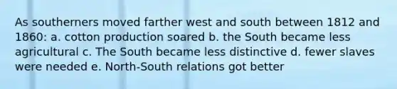 As southerners moved farther west and south between 1812 and 1860: a. cotton production soared b. the South became less agricultural c. The South became less distinctive d. fewer slaves were needed e. North-South relations got better