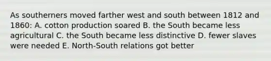 As southerners moved farther west and south between 1812 and 1860: A. cotton production soared B. the South became less agricultural C. the South became less distinctive D. fewer slaves were needed E. North-South relations got better