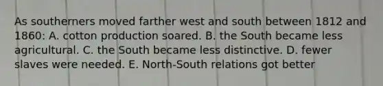 As southerners moved farther west and south between 1812 and 1860: A. cotton production soared. B. the South became less agricultural. C. the South became less distinctive. D. fewer slaves were needed. E. North-South relations got better