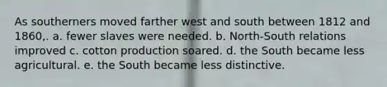 As southerners moved farther west and south between 1812 and 1860,. a. fewer slaves were needed. b. North-South relations improved c. cotton production soared. d. the South became less agricultural. e. the South became less distinctive.