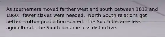 As southerners moved farther west and south between 1812 and 1860: -fewer slaves were needed. -North-South relations got better. -cotton production soared. -the South became less agricultural. -the South became less distinctive.