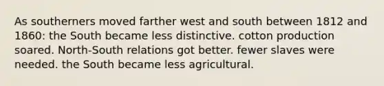 As southerners moved farther west and south between 1812 and 1860: the South became less distinctive. cotton production soared. North-South relations got better. fewer slaves were needed. the South became less agricultural.