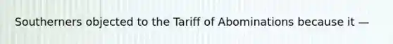 Southerners objected to the Tariff of Abominations because it —