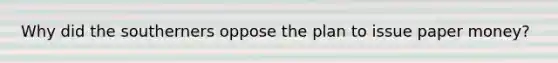 Why did the southerners oppose the plan to issue paper money?