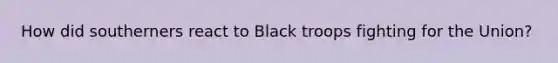 How did southerners react to Black troops fighting for the Union?