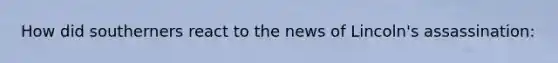 How did southerners react to the news of Lincoln's assassination: