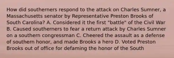 How did southerners respond to the attack on Charles Sumner, a Massachusetts senator by Representative Preston Brooks of South Carolina? A. Considered it the first "battle" of the Civil War B. Caused southerners to fear a return attack by Charles Sumner on a southern congressman C. Cheered the assault as a defense of southern honor, and made Brooks a hero D. Voted Preston Brooks out of office for defaming the honor of the South