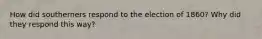 How did southerners respond to the election of 1860? Why did they respond this way?