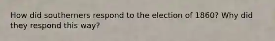 How did southerners respond to the election of 1860? Why did they respond this way?